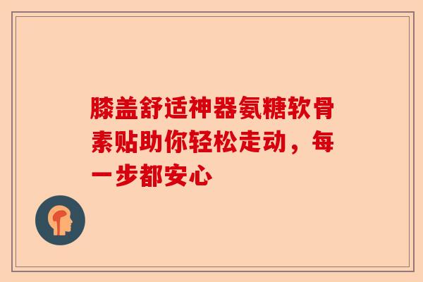 膝盖舒适神器氨糖软骨素贴助你轻松走动，每一步都安心