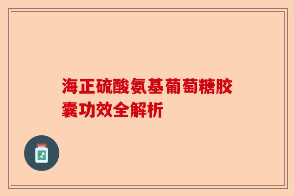 海正硫酸氨基葡萄糖胶囊功效全解析 海正硫酸氨基葡萄糖胶囊功效全解析