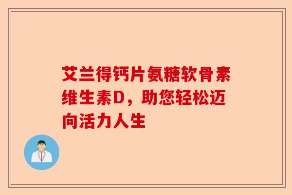 艾兰得钙片氨糖软骨素维生素D，助您轻松迈向活力人生