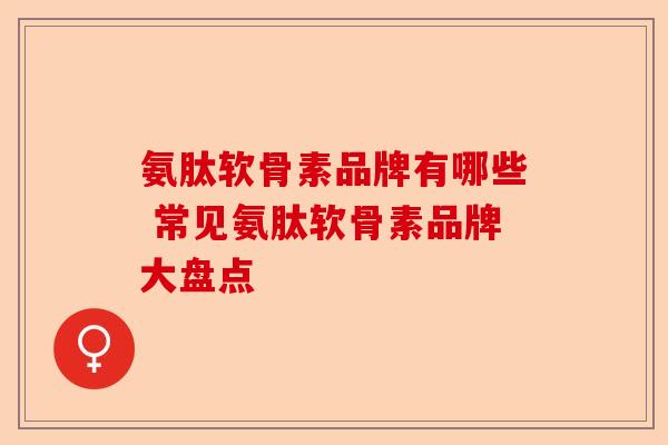 氨肽软骨素品牌有哪些 常见氨肽软骨素品牌大盘点