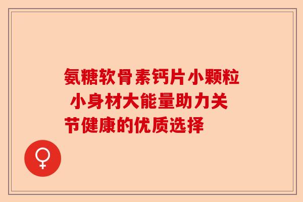 氨糖软骨素钙片小颗粒 小身材大能量助力关节健康的优质选择