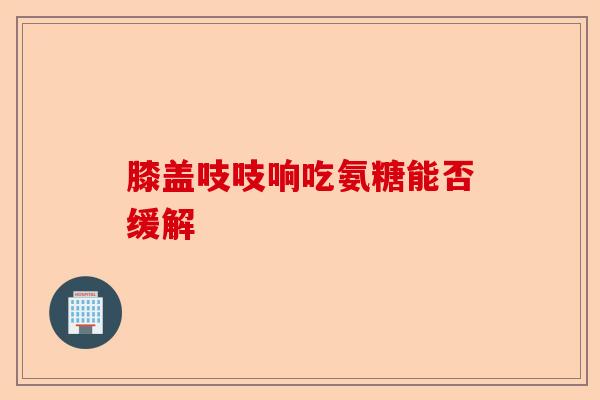 膝盖吱吱响吃氨糖能否缓解