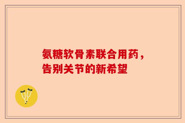 氨糖软骨素联合用药，告别关节的新希望
