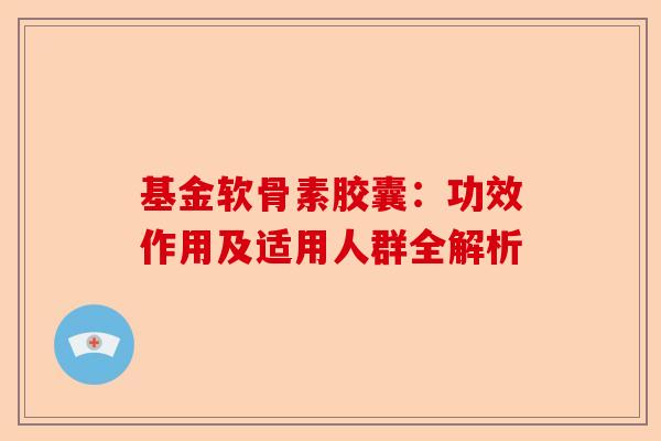 基金软骨素胶囊：功效作用及适用人群全解析