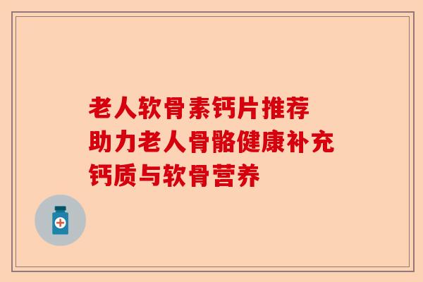 老人软骨素钙片推荐 助力老人骨骼健康补充钙质与软骨营养
