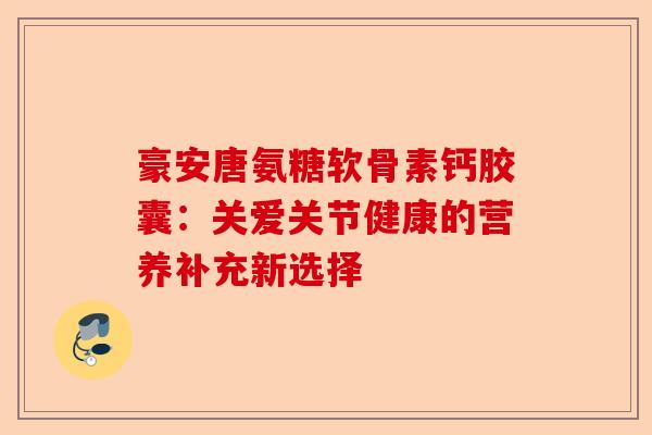 豪安唐氨糖软骨素钙胶囊：关爱关节健康的营养补充新选择