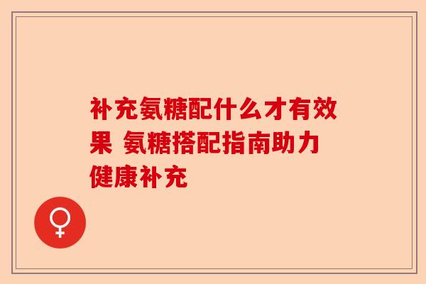 补充氨糖配什么才有效果 氨糖搭配指南助力健康补充