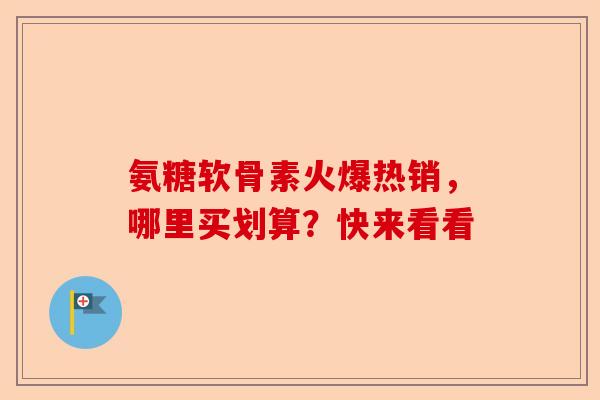 氨糖软骨素火爆热销，哪里买划算？快来看看