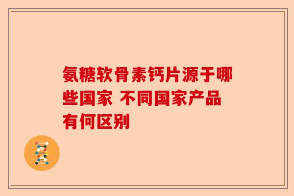 氨糖软骨素钙片源于哪些国家 不同国家产品有何区别