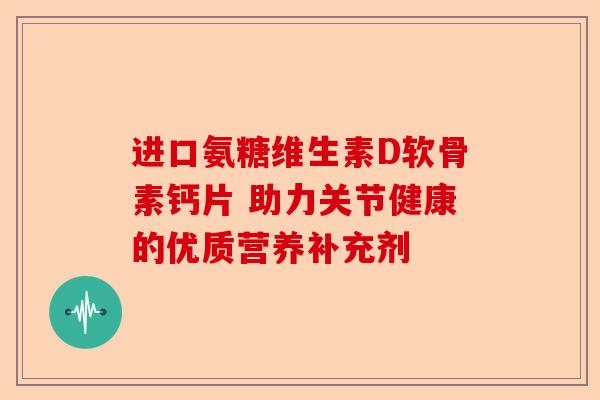 进口氨糖维生素D软骨素钙片 助力关节健康的优质营养补充剂