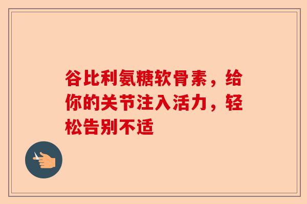 谷比利氨糖软骨素，给你的关节注入活力，轻松告别不适