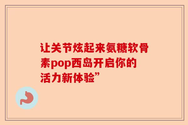 让关节炫起来氨糖软骨素pop西岛开启你的活力新体验”