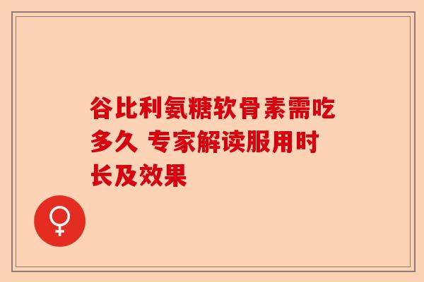 谷比利氨糖软骨素需吃多久 专家解读服用时长及效果