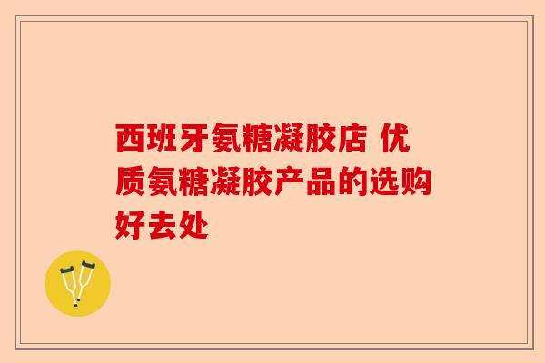 西班牙氨糖凝胶店 优质氨糖凝胶产品的选购好去处