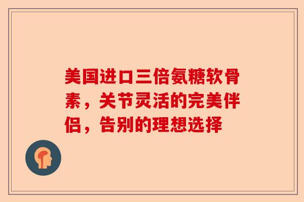 美国进口三倍氨糖软骨素，关节灵活的完美伴侣，告别的理想选择