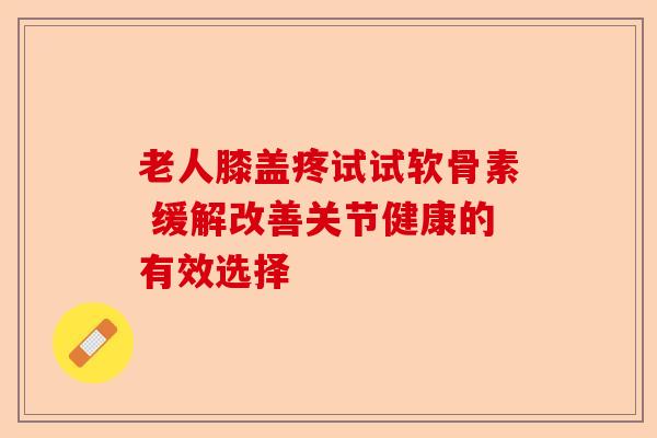老人膝盖疼试试软骨素 缓解改善关节健康的有效选择