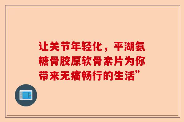 让关节年轻化，平湖氨糖骨胶原软骨素片为你带来无痛畅行的生活”