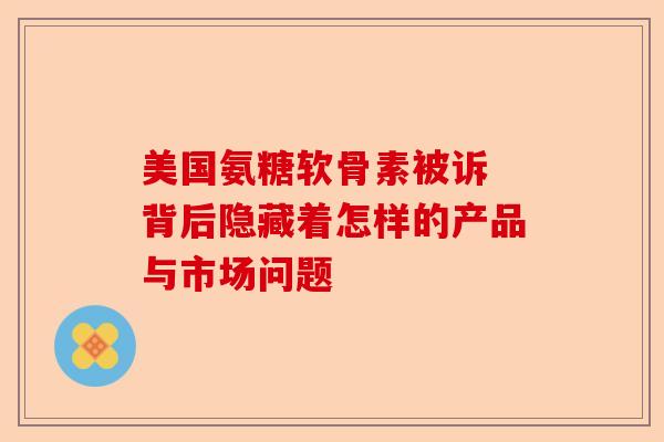 美国氨糖软骨素被诉 背后隐藏着怎样的产品与市场问题