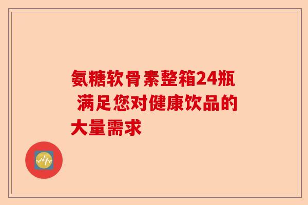 氨糖软骨素整箱24瓶 满足您对健康饮品的大量需求