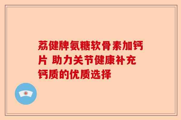 荔健牌氨糖软骨素加钙片 助力关节健康补充钙质的优质选择