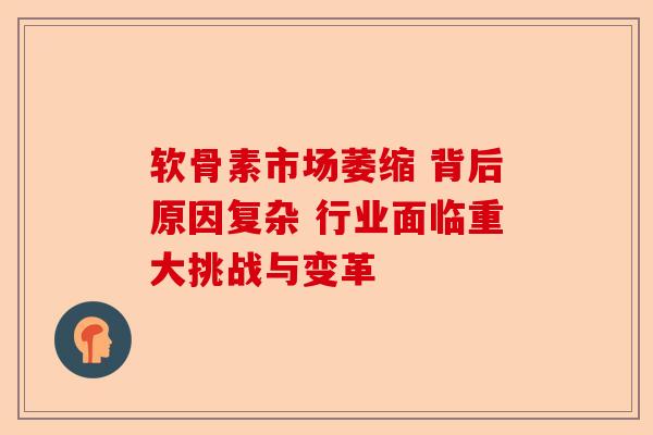 软骨素市场萎缩 背后原因复杂 行业面临重大挑战与变革