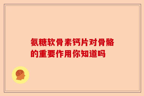 氨糖软骨素钙片对骨骼的重要作用你知道吗