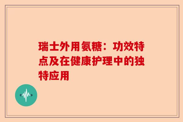 瑞士外用氨糖：功效特点及在健康护理中的独特应用