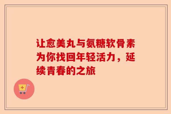 让愈美丸与氨糖软骨素为你找回年轻活力，延续青春的之旅