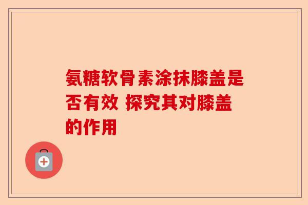 氨糖软骨素涂抹膝盖是否有效 探究其对膝盖的作用