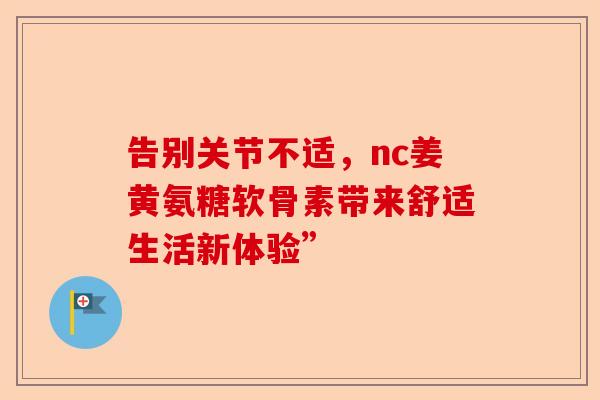 告别关节不适，nc姜黄氨糖软骨素带来舒适生活新体验”