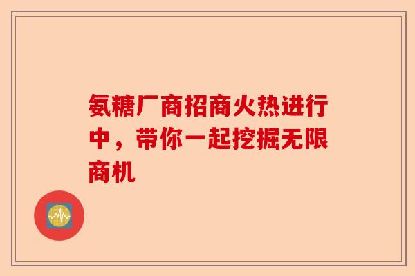 氨糖厂商招商火热进行中，带你一起挖掘无限商机