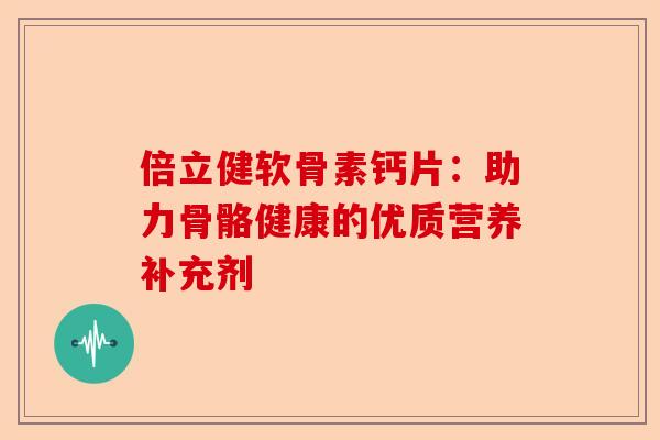 倍立健软骨素钙片：助力骨骼健康的优质营养补充剂