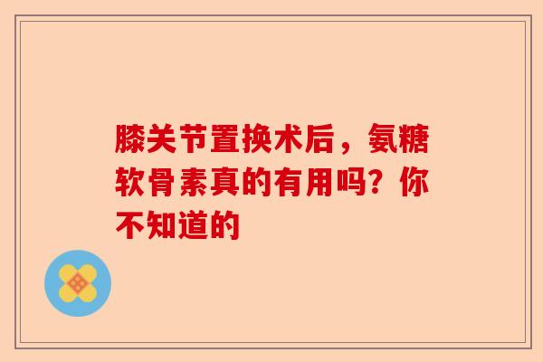 膝关节置换术后，氨糖软骨素真的有用吗？你不知道的