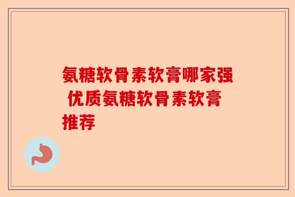 氨糖软骨素软膏哪家强 优质氨糖软骨素软膏推荐
