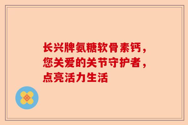 长兴牌氨糖软骨素钙，您关爱的关节守护者，点亮活力生活