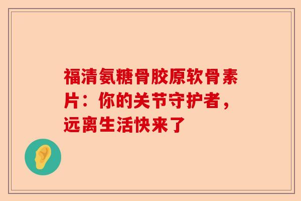 福清氨糖骨胶原软骨素片：你的关节守护者，远离生活快来了