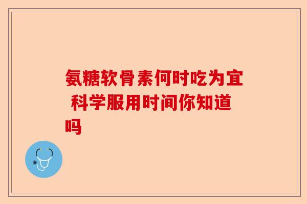 氨糖软骨素何时吃为宜 科学服用时间你知道吗