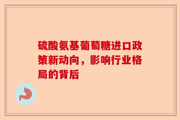 硫酸氨基葡萄糖进口政策新动向，影响行业格局的背后