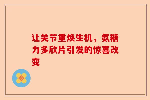 让关节重焕生机，氨糖力多欣片引发的惊喜改变
