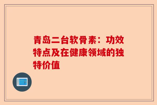 青岛二台软骨素：功效特点及在健康领域的独特价值
