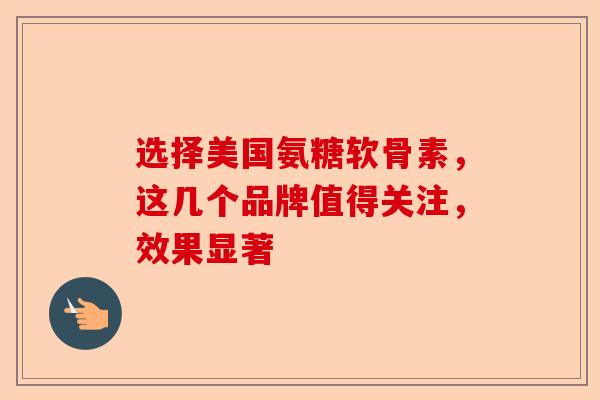 选择美国氨糖软骨素，这几个品牌值得关注，效果显著