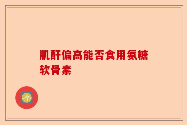 肌酐偏高能否食用氨糖软骨素
