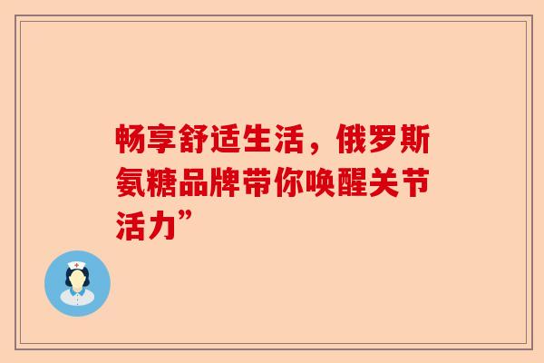 畅享舒适生活，俄罗斯氨糖品牌带你唤醒关节活力”