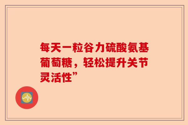 每天一粒谷力硫酸氨基葡萄糖，轻松提升关节灵活性”
