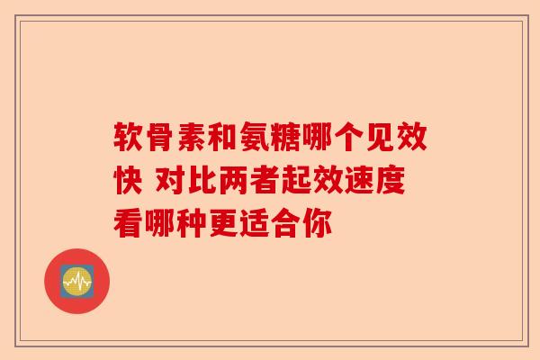 软骨素和氨糖哪个见效快 对比两者起效速度看哪种更适合你