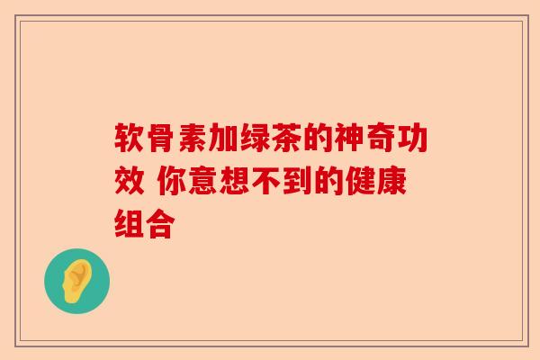 软骨素加绿茶的神奇功效 你意想不到的健康组合