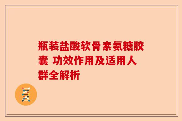 瓶装盐酸软骨素氨糖胶囊 功效作用及适用人群全解析