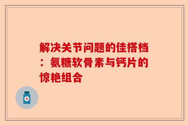 解决关节问题的佳搭档：氨糖软骨素与钙片的惊艳组合