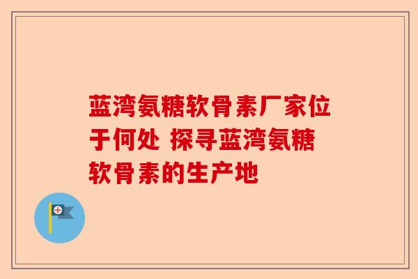 蓝湾氨糖软骨素厂家位于何处 探寻蓝湾氨糖软骨素的生产地