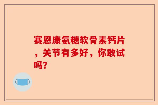赛恩康氨糖软骨素钙片，关节有多好，你敢试吗？